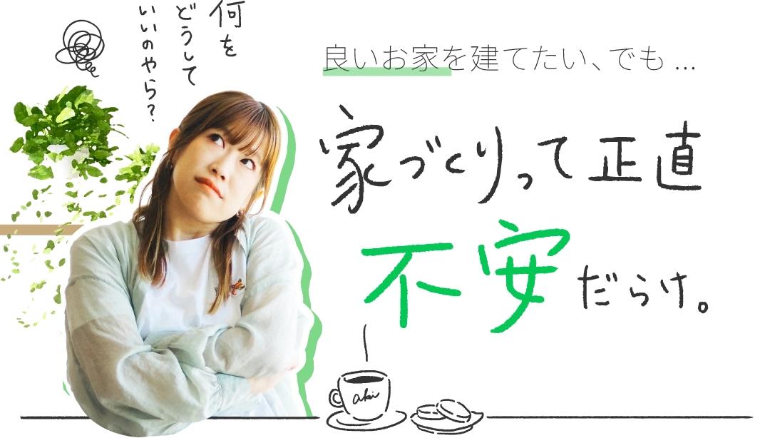 家づくりって正直不安だらけ。